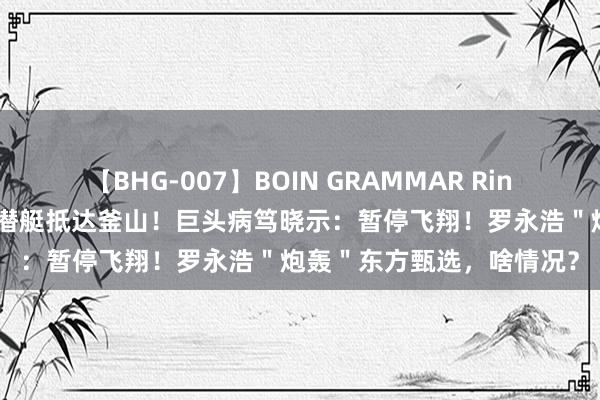 【BHG-007】BOIN GRAMMAR Rina 半岛突发！好意思国核潜艇抵达釜山！巨头病笃晓示：暂停飞翔！罗永浩＂炮轰＂东方甄选，啥情况？