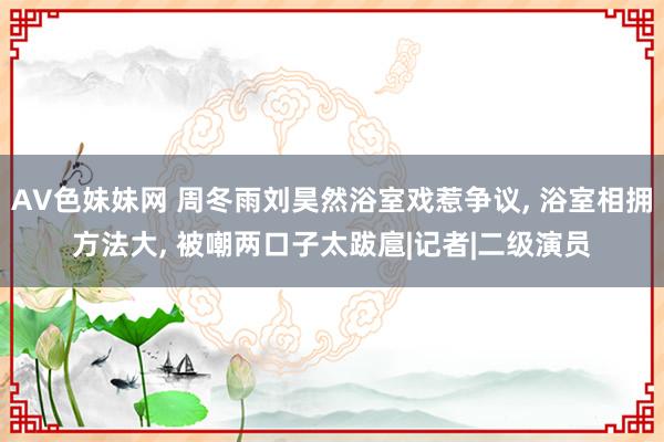 AV色妹妹网 周冬雨刘昊然浴室戏惹争议， 浴室相拥方法大， 被嘲两口子太跋扈|记者|二级演员