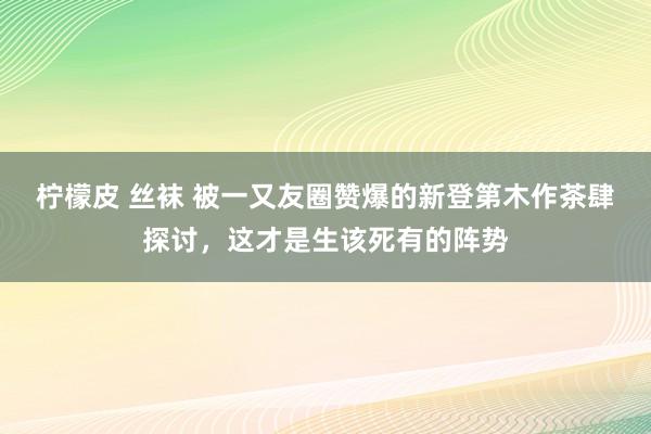 柠檬皮 丝袜 被一又友圈赞爆的新登第木作茶肆探讨，这才是生该死有的阵势