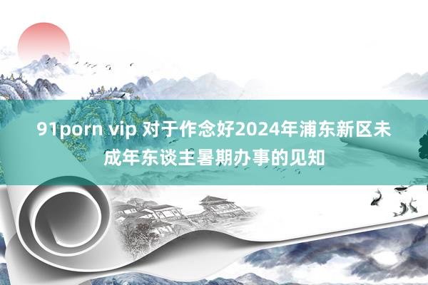 91porn vip 对于作念好2024年浦东新区未成年东谈主暑期办事的见知