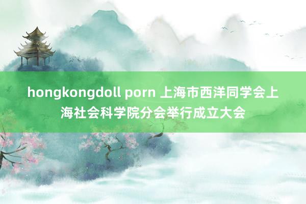 hongkongdoll porn 上海市西洋同学会上海社会科学院分会举行成立大会