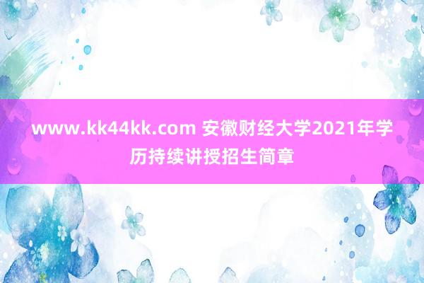 www.kk44kk.com 安徽财经大学2021年学历持续讲授招生简章