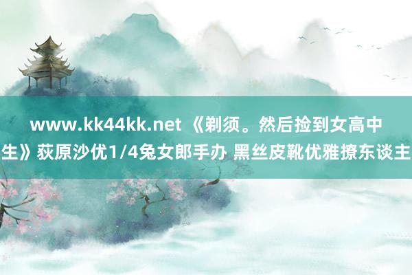 www.kk44kk.net 《剃须。然后捡到女高中生》荻原沙优1/4兔女郎手办 黑丝皮靴优雅撩东谈主