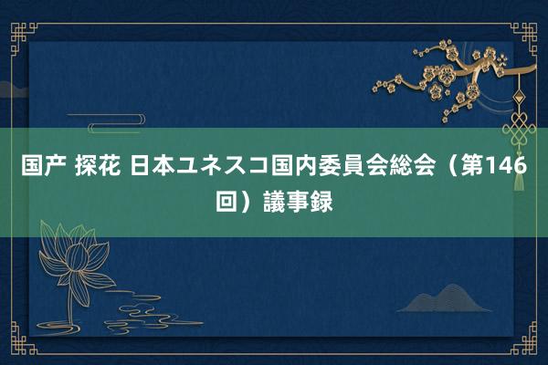 国产 探花 日本ユネスコ国内委員会総会（第146回）議事録