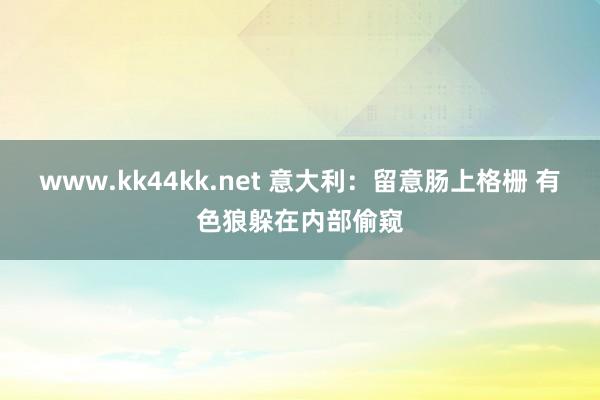 www.kk44kk.net 意大利：留意肠上格栅 有色狼躲在内部偷窥