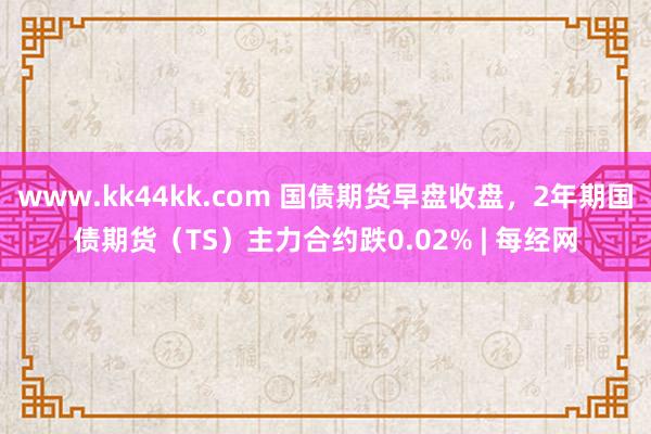 www.kk44kk.com 国债期货早盘收盘，2年期国债期货（TS）主力合约跌0.02% | 每经网