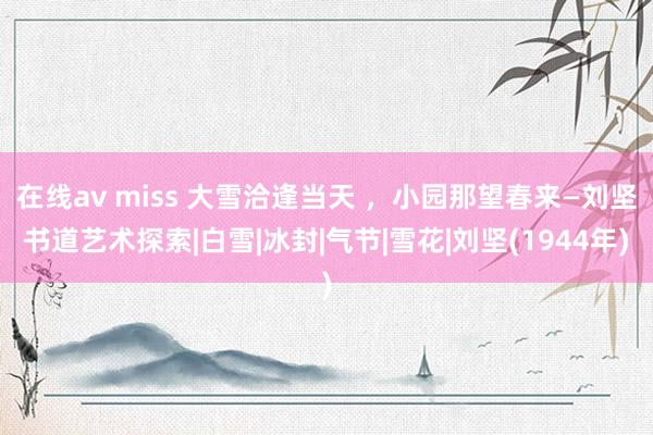 在线av miss 大雪洽逢当天 ，小园那望春来—刘坚书道艺术探索|白雪|冰封|气节|雪花|刘坚(1944年)